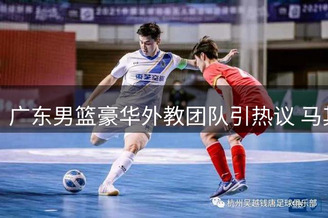 广东男篮豪华外教团队引热议 马其顿主帅任助教引关注